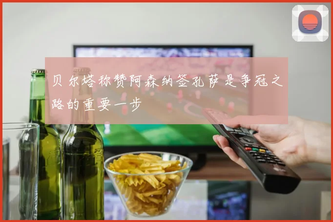 贝尔塔称赞阿森纳签孔萨是争冠之路的重要一步