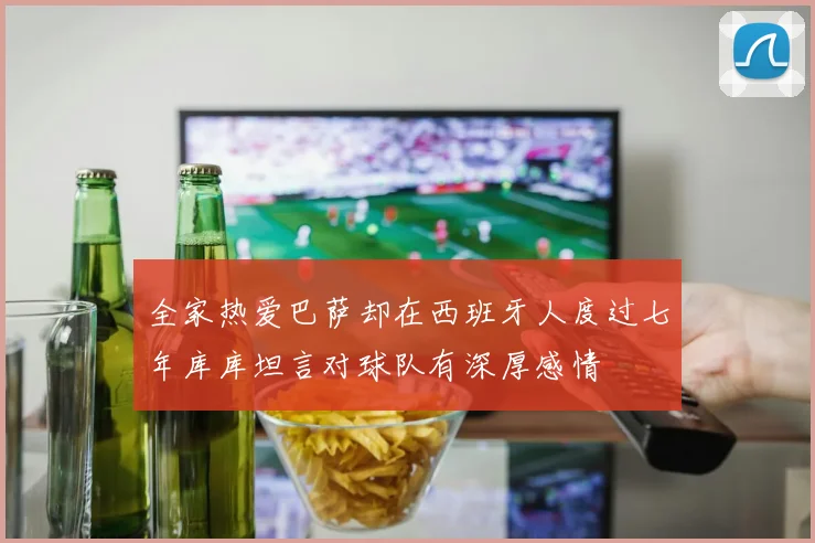 全家热爱巴萨却在西班牙人度过七年库库坦言对球队有深厚感情