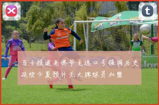 马卡报道老佛爷竞选口号强调历史延续今夏预计无大牌球员加盟