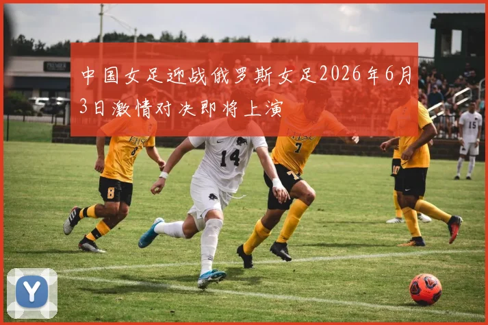 中国女足迎战俄罗斯女足2026年6月3日激情对决即将上演