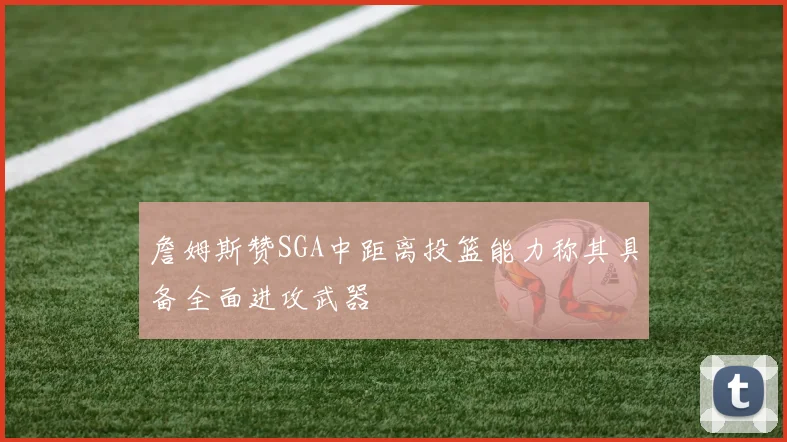 詹姆斯赞SGA中距离投篮能力称其具备全面进攻武器