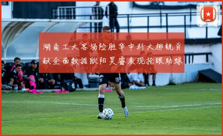 湖南工大客场险胜华中科大柳锐贡献全面数据欧阳昊睿表现抢眼助球队取胜
