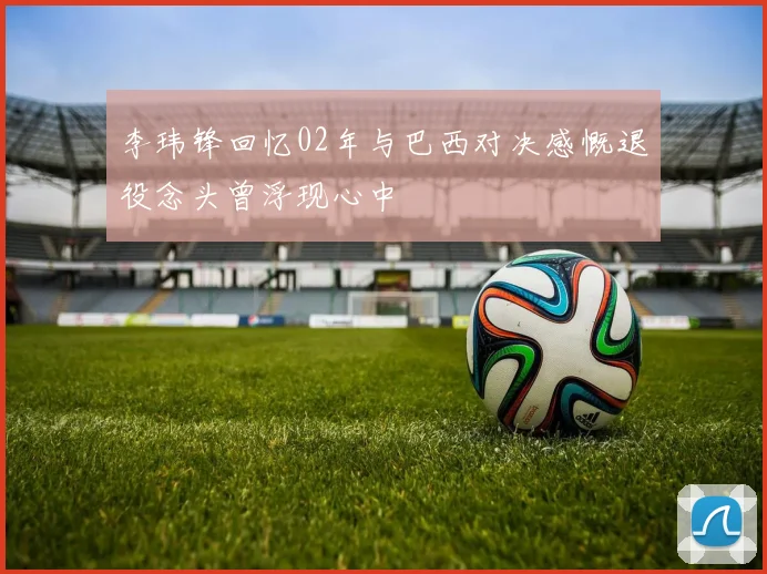李玮锋回忆02年与巴西对决感慨退役念头曾浮现心中