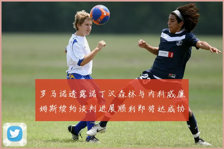 罗马诺透露诺丁汉森林与内科威廉姆斯续约谈判进展顺利即将达成协议