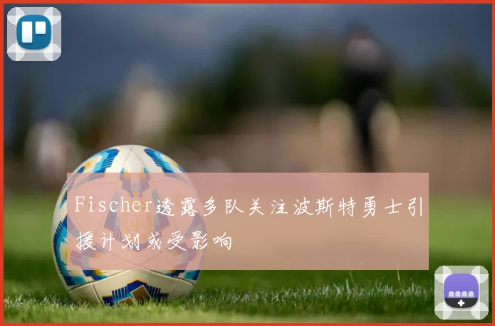 Fischer透露多队关注波斯特勇士引援计划或受影响