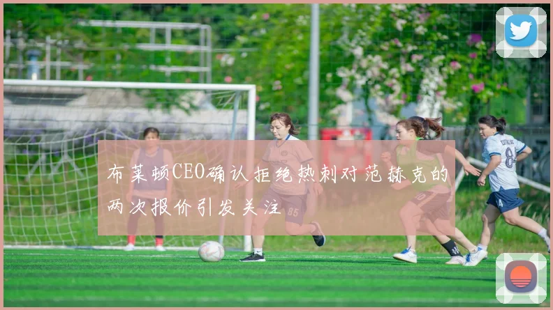 布莱顿CEO确认拒绝热刺对范赫克的两次报价引发关注