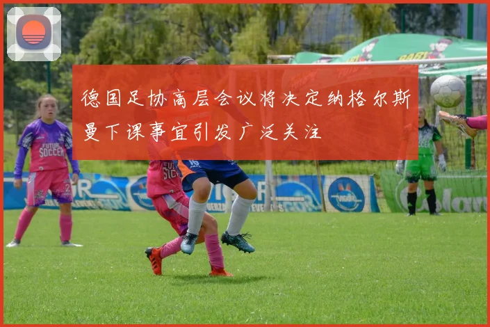 德国足协高层会议将决定纳格尔斯曼下课事宜引发广泛关注