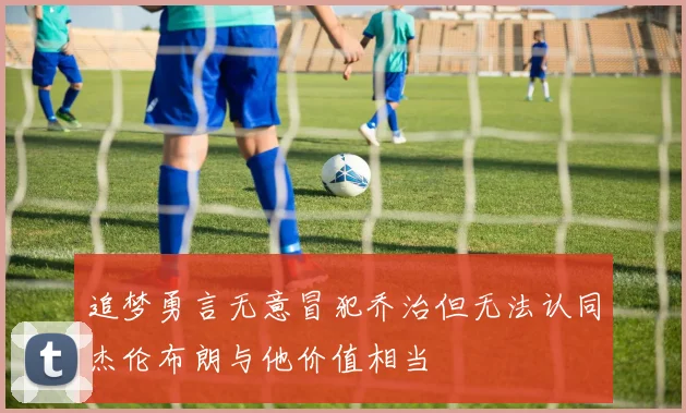 追梦勇言无意冒犯乔治但无法认同杰伦布朗与他价值相当
