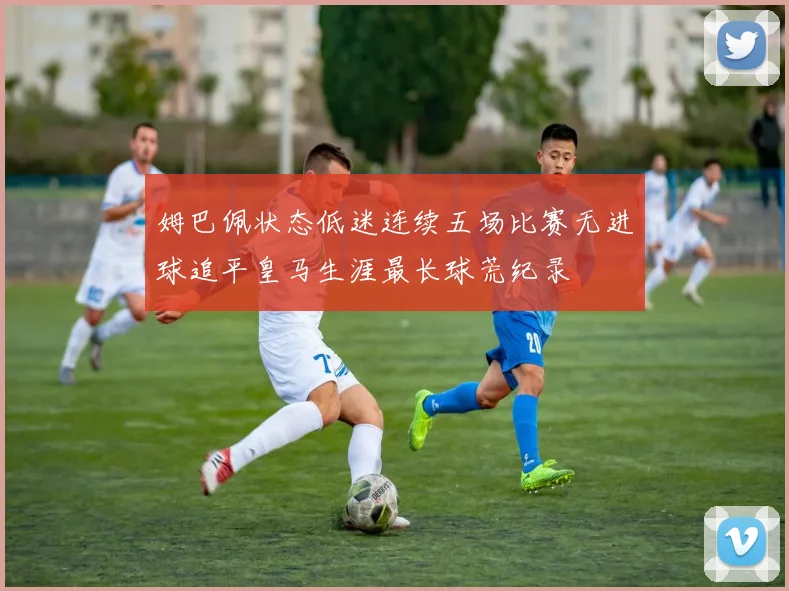 姆巴佩状态低迷连续五场比赛无进球追平皇马生涯最长球荒纪录