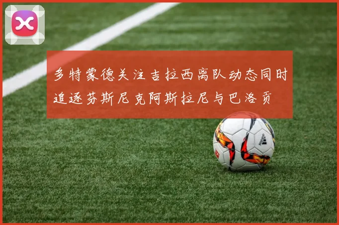 多特蒙德关注吉拉西离队动态同时追逐芬斯尼克阿斯拉尼与巴洛贡