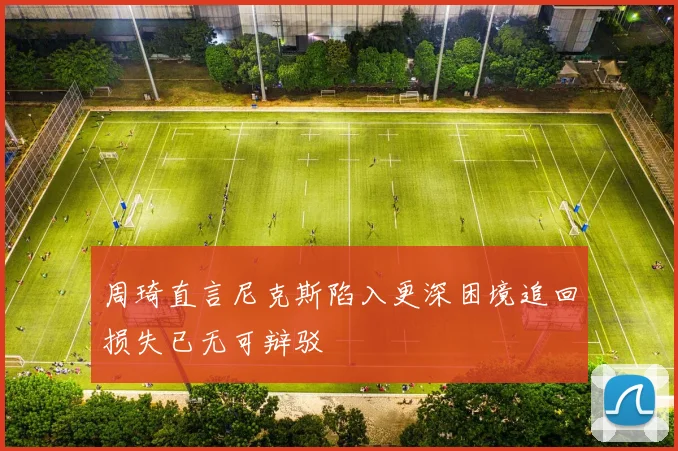 周琦直言尼克斯陷入更深困境追回损失已无可辩驳