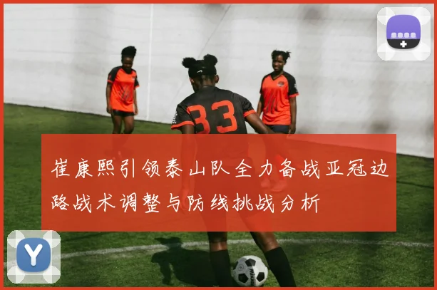 崔康熙引领泰山队全力备战亚冠边路战术调整与防线挑战分析