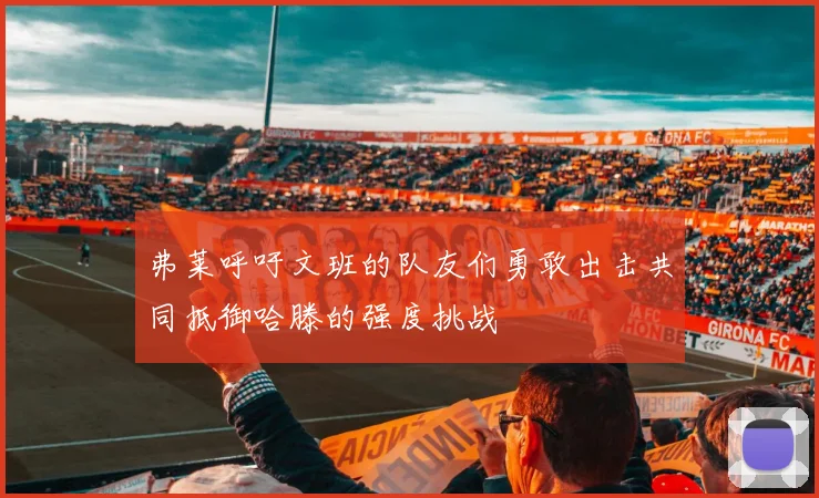弗莱呼吁文班的队友们勇敢出击共同抵御哈滕的强度挑战