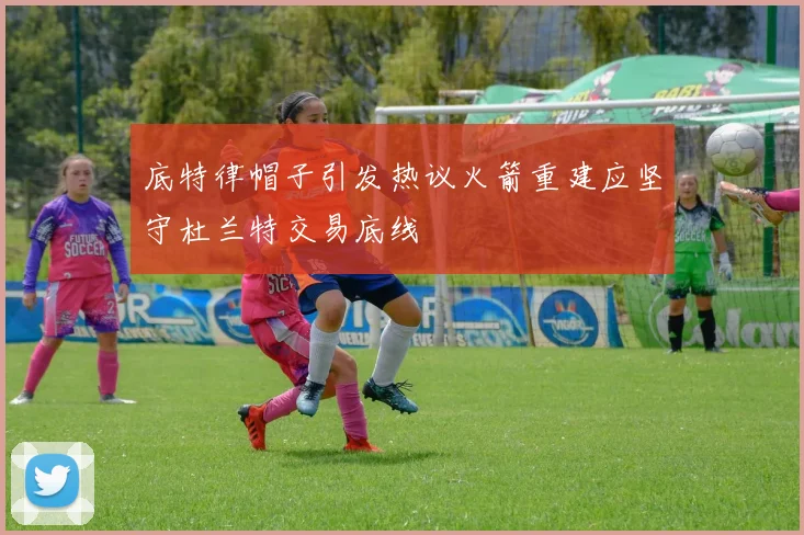 底特律帽子引发热议火箭重建应坚守杜兰特交易底线