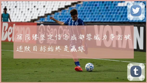 宿茂臻坚定信念成都蓉城力争打破连败目标始终是赢球