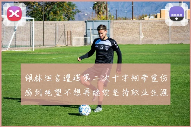 佩林坦言遭遇第二次十字韧带重伤感到绝望不想再继续坚持职业生涯