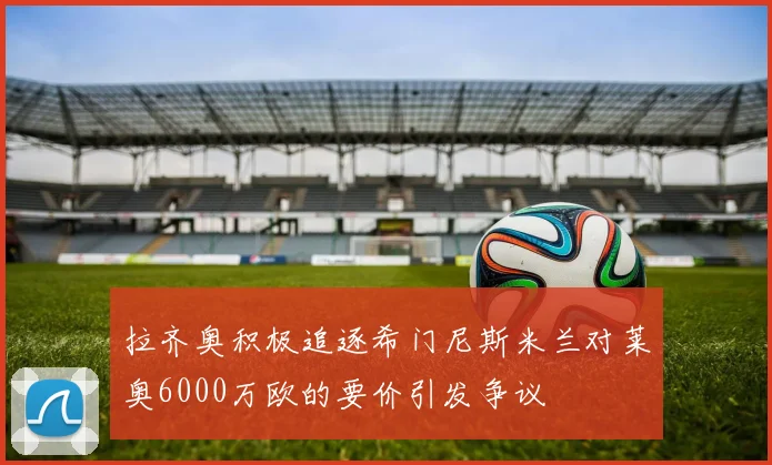 拉齐奥积极追逐希门尼斯米兰对莱奥6000万欧的要价引发争议
